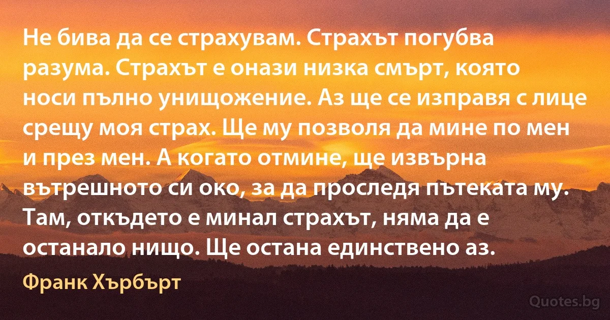 Не бива да се страхувам. Страхът погубва разума. Страхът е онази низка смърт, която носи пълно унищожение. Аз ще се изправя с лице срещу моя страх. Ще му позволя да мине по мен и през мен. А когато отмине, ще извърна вътрешното си око, за да проследя пътеката му. Там, откъдето е минал страхът, няма да е останало нищо. Ще остана единствено аз. (Франк Хърбърт)