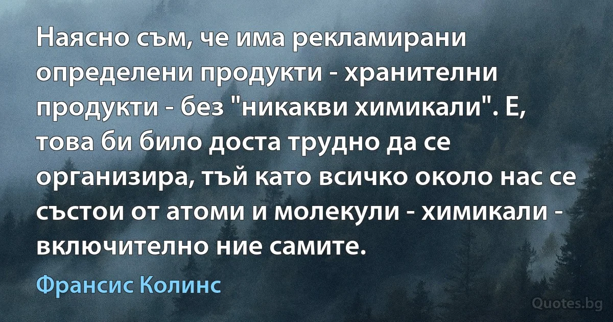 Наясно съм, че има рекламирани определени продукти - хранителни продукти - без "никакви химикали". Е, това би било доста трудно да се организира, тъй като всичко около нас се състои от атоми и молекули - химикали - включително ние самите. (Франсис Колинс)