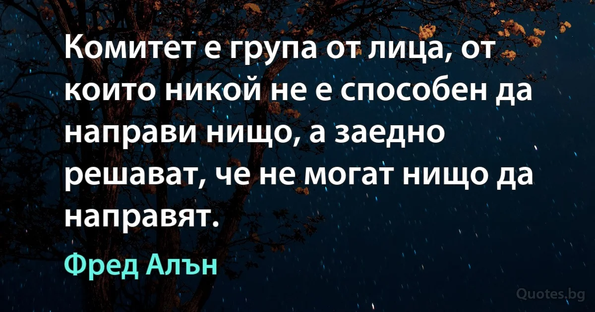 Комитет е група от лица, от които никой не е способен да направи нищо, а заедно решават, че не могат нищо да направят. (Фред Алън)