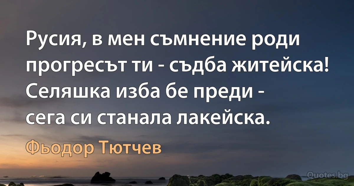 Русия, в мен съмнение роди
прогресът ти - съдба житейска!
Селяшка изба бе преди -
сега си станала лакейска. (Фьодор Тютчев)