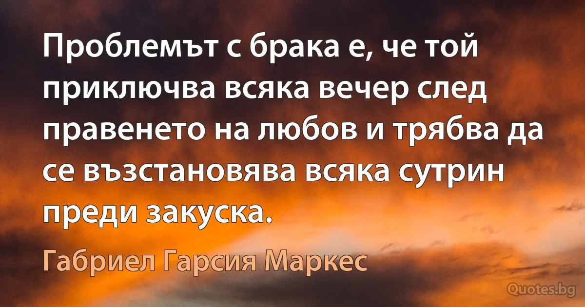 Проблемът с брака е, че той приключва всяка вечер след правенето на любов и трябва да се възстановява всяка сутрин преди закуска. (Габриел Гарсия Маркес)