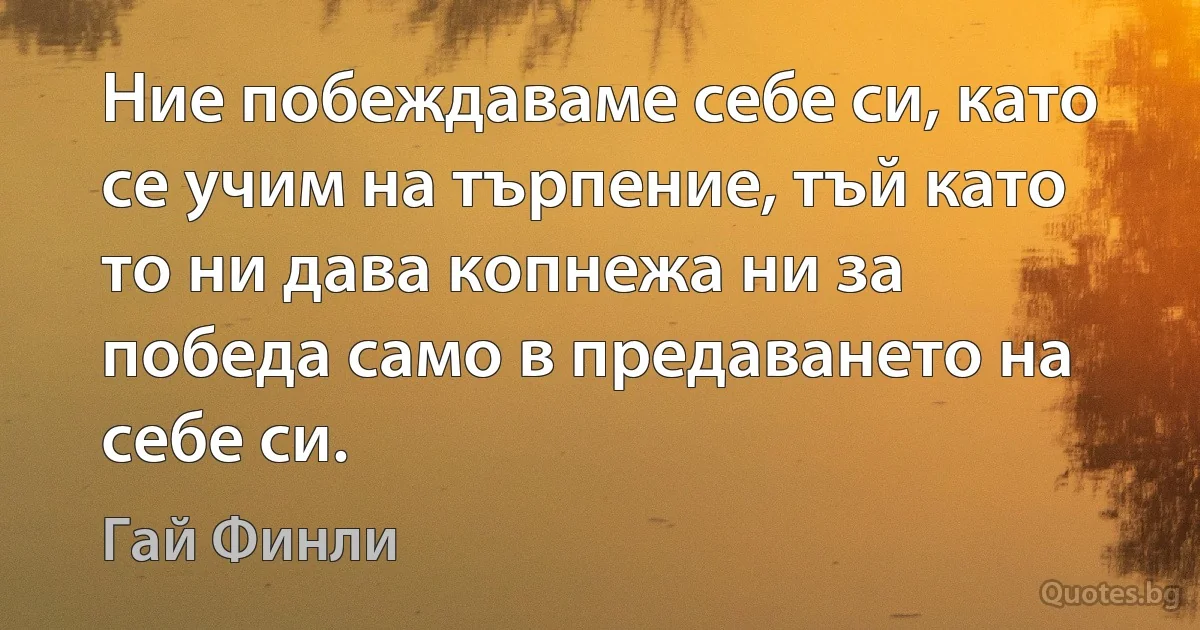 Ние побеждаваме себе си, като се учим на търпение, тъй като то ни дава копнежа ни за победа само в предаването на себе си. (Гай Финли)