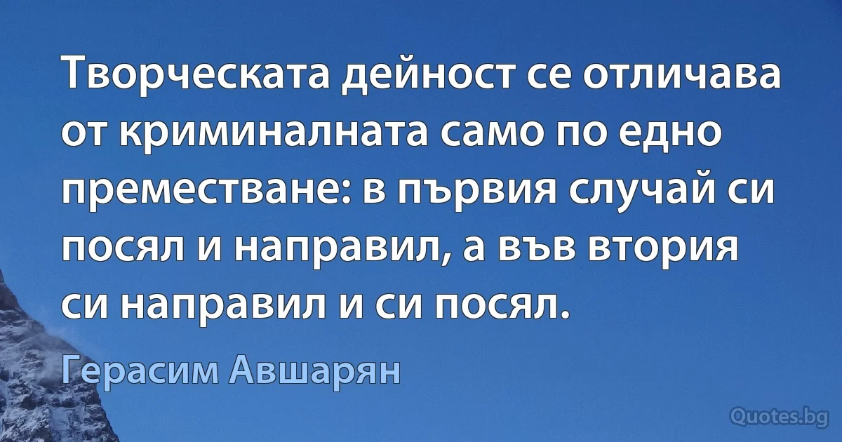 Творческата дейност се отличава от криминалната само по едно преместване: в първия случай си посял и направил, а във втория си направил и си посял. (Герасим Авшарян)