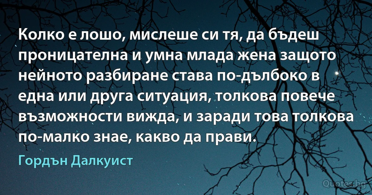 Колко е лошо, мислеше си тя, да бъдеш проницателна и умна млада жена защото нейното разбиране става по-дълбоко в една или друга ситуация, толкова повече възможности вижда, и заради това толкова по-малко знае, какво да прави. (Гордън Далкуист)