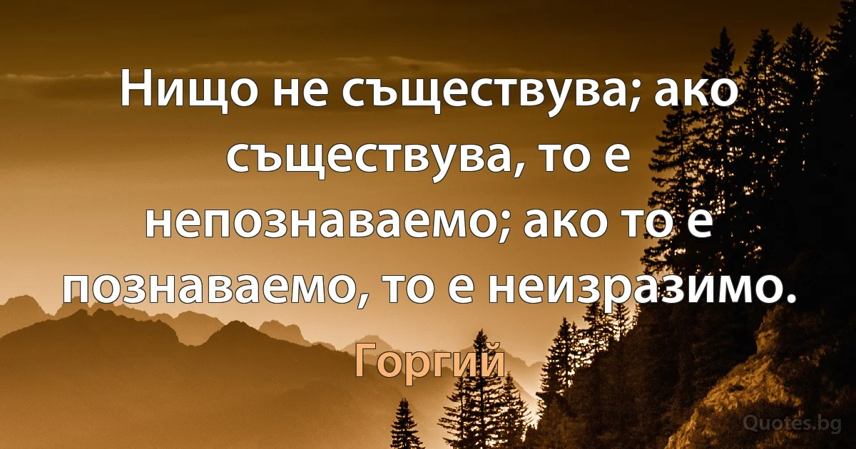 Нищо не съществува; ако съществува, то е непознаваемо; ако то е познаваемо, то е неизразимо. (Горгий)