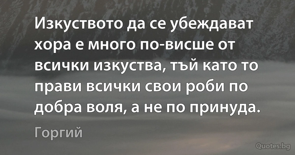 Изкуството да се убеждават хора е много по-висше от всички изкуства, тъй като то прави всички свои роби по добра воля, а не по принуда. (Горгий)