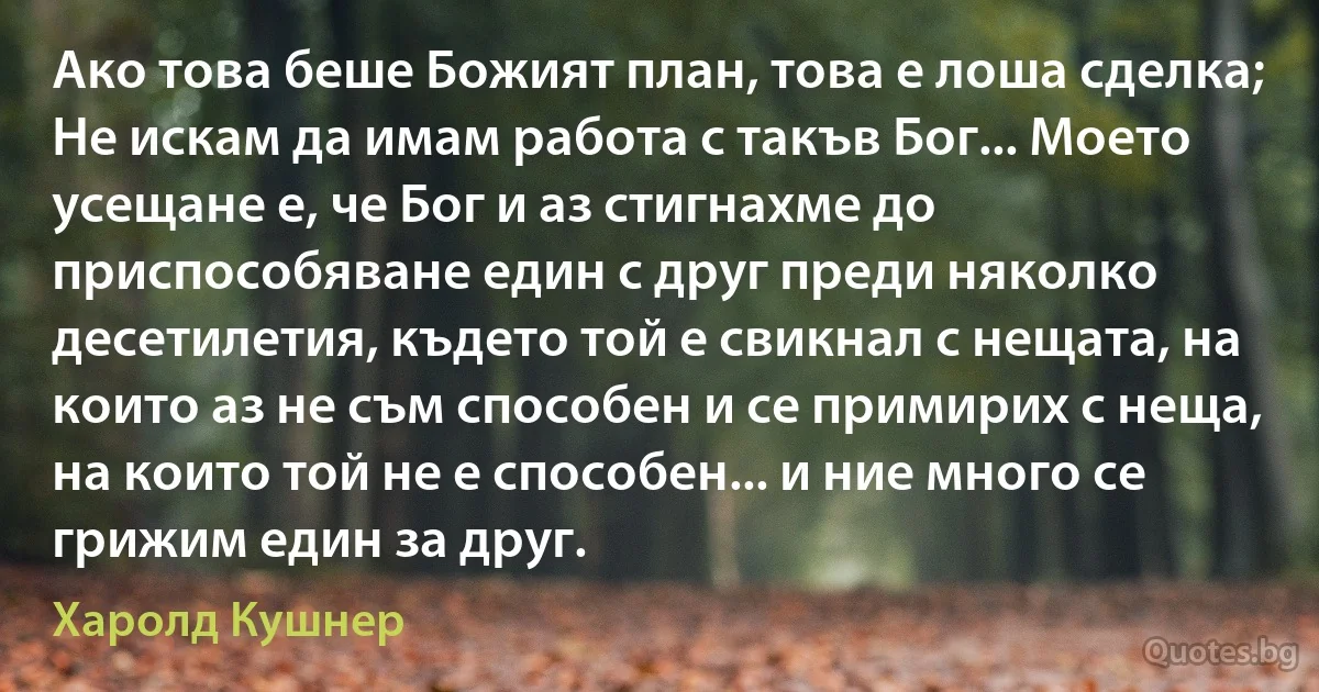 Ако това беше Божият план, това е лоша сделка; Не искам да имам работа с такъв Бог... Моето усещане е, че Бог и аз стигнахме до приспособяване един с друг преди няколко десетилетия, където той е свикнал с нещата, на които аз не съм способен и се примирих с неща, на които той не е способен... и ние много се грижим един за друг. (Харолд Кушнер)