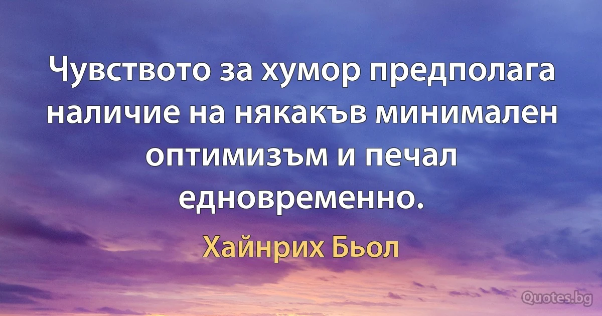 Чувството за хумор предполага наличие на някакъв минимален оптимизъм и печал едновременно. (Хайнрих Бьол)