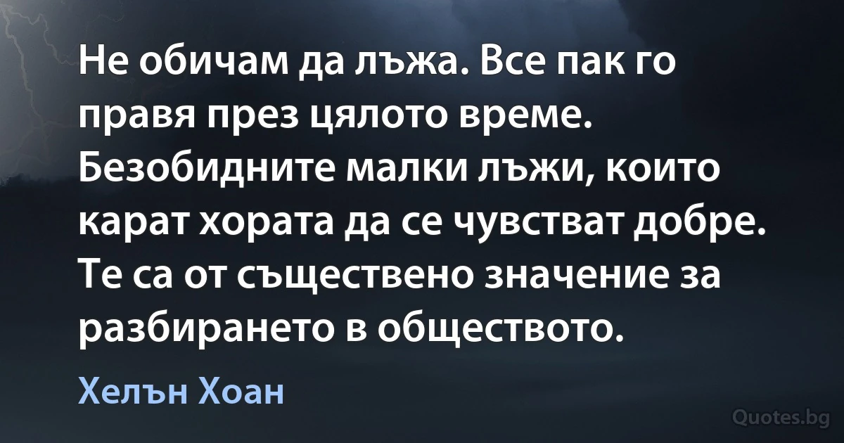 Не обичам да лъжа. Все пак го правя през цялото време. Безобидните малки лъжи, които карат хората да се чувстват добре. Те са от съществено значение за разбирането в обществото. (Хелън Хоан)