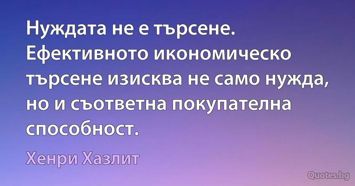 Нуждата не е търсене. Ефективното икономическо търсене изисква не само нужда, но и съответна покупателна способност. (Хенри Хазлит)