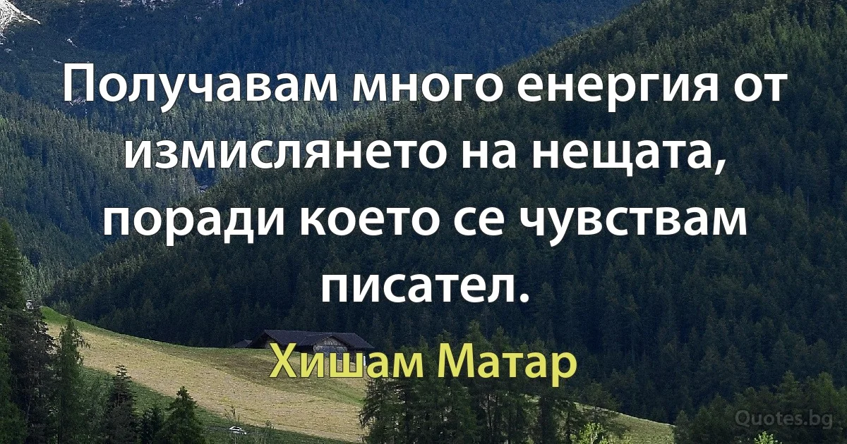 Получавам много енергия от измислянето на нещата, поради което се чувствам писател. (Хишам Матар)