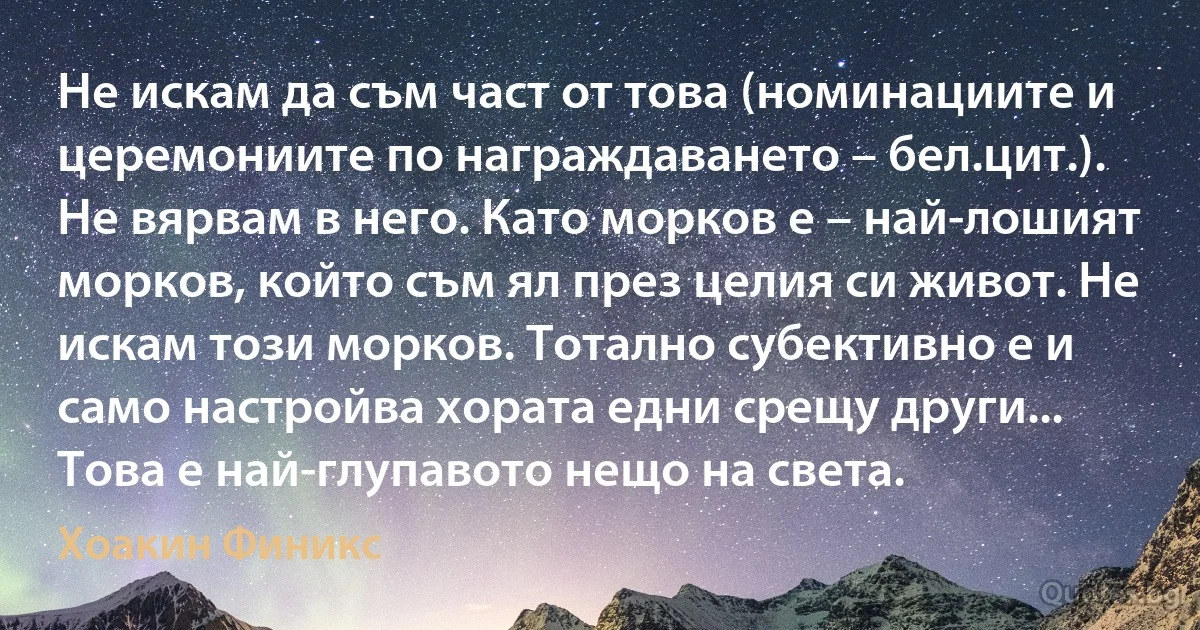 Не искам да съм част от това (номинациите и церемониите по награждаването – бел.цит.). Не вярвам в него. Като морков е – най-лошият морков, който съм ял през целия си живот. Не искам този морков. Тотално субективно е и само настройва хората едни срещу други... Това е най-глупавото нещо на света. (Хоакин Финикс)