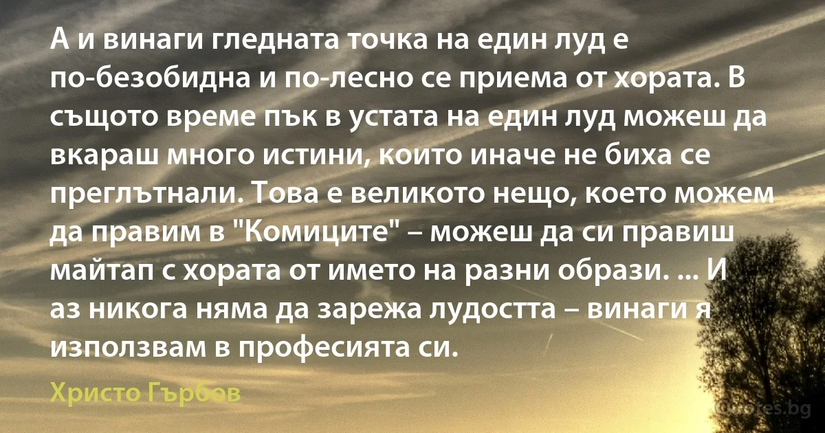 А и винаги гледната точка на един луд е по-безобидна и по-лесно се приема от хората. В същото време пък в устата на един луд можеш да вкараш много истини, които иначе не биха се преглътнали. Това е великото нещо, което можем да правим в "Комиците" – можеш да си правиш майтап с хората от името на разни образи. ... И аз никога няма да зарежа лудостта – винаги я използвам в професията си. (Христо Гърбов)