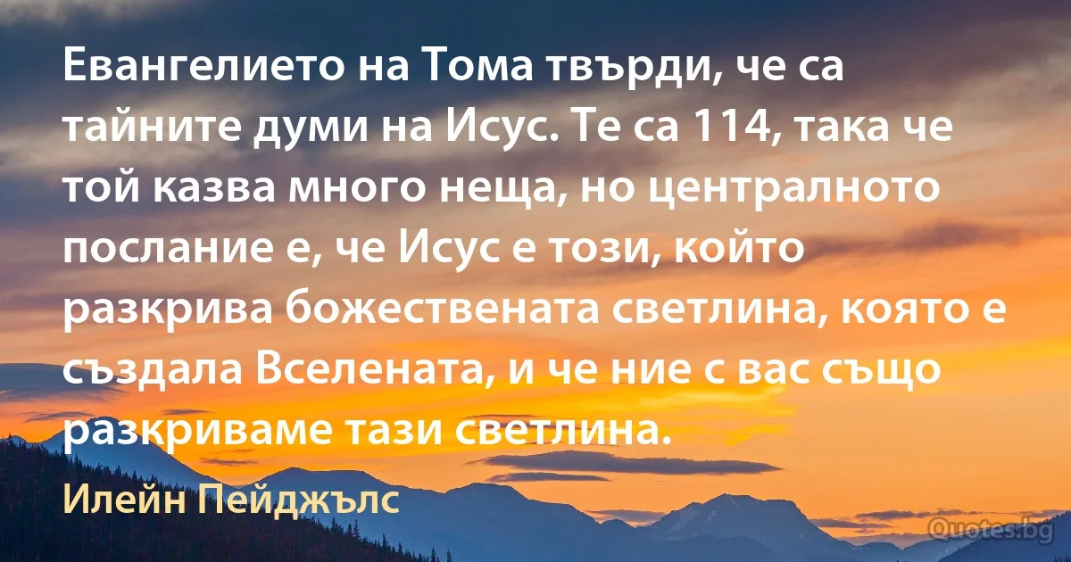 Евангелието на Тома твърди, че са тайните думи на Исус. Те са 114, така че той казва много неща, но централното послание е, че Исус е този, който разкрива божествената светлина, която е създала Вселената, и че ние с вас също разкриваме тази светлина. (Илейн Пейджълс)