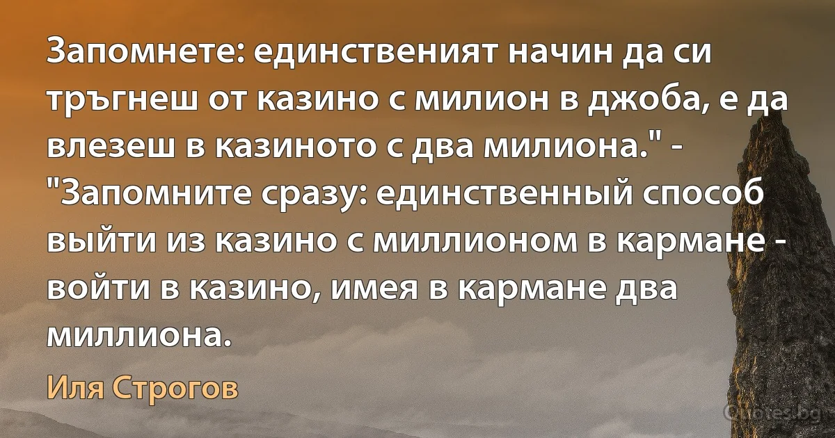 Запомнете: единственият начин да си тръгнеш от казино с милион в джоба, е да влезеш в казиното с два милиона." - "Запомните сразу: единственный способ выйти из казино с миллионом в кармане - войти в казино, имея в кармане два миллиона. (Иля Строгов)