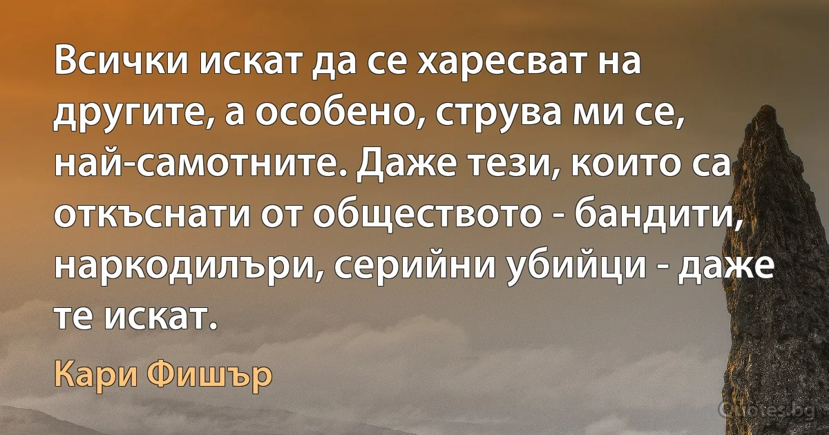 Всички искат да се харесват на другите, а особено, струва ми се, най-самотните. Даже тези, които са откъснати от обществото - бандити, наркодилъри, серийни убийци - даже те искат. (Кари Фишър)