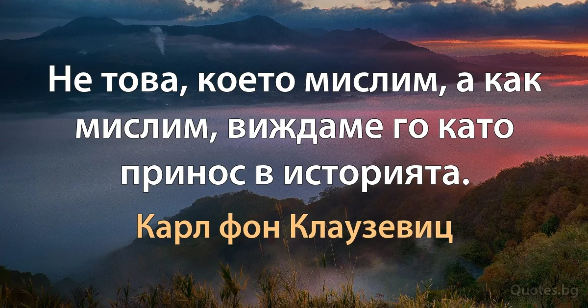 Не това, което мислим, а как мислим, виждаме го като принос в историята. (Карл фон Клаузевиц)