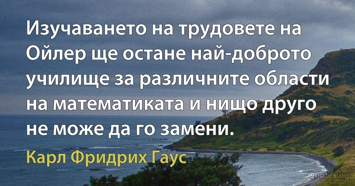 Изучаването на трудовете на Ойлер ще остане най-доброто училище за различните области на математиката и нищо друго не може да го замени. (Карл Фридрих Гаус)