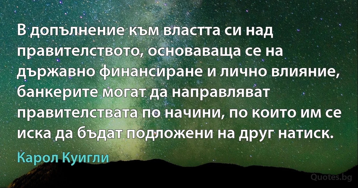 В допълнение към властта си над правителството, основаваща се на държавно финансиране и лично влияние, банкерите могат да направляват правителствата по начини, по които им се иска да бъдат подложени на друг натиск. (Карол Куигли)