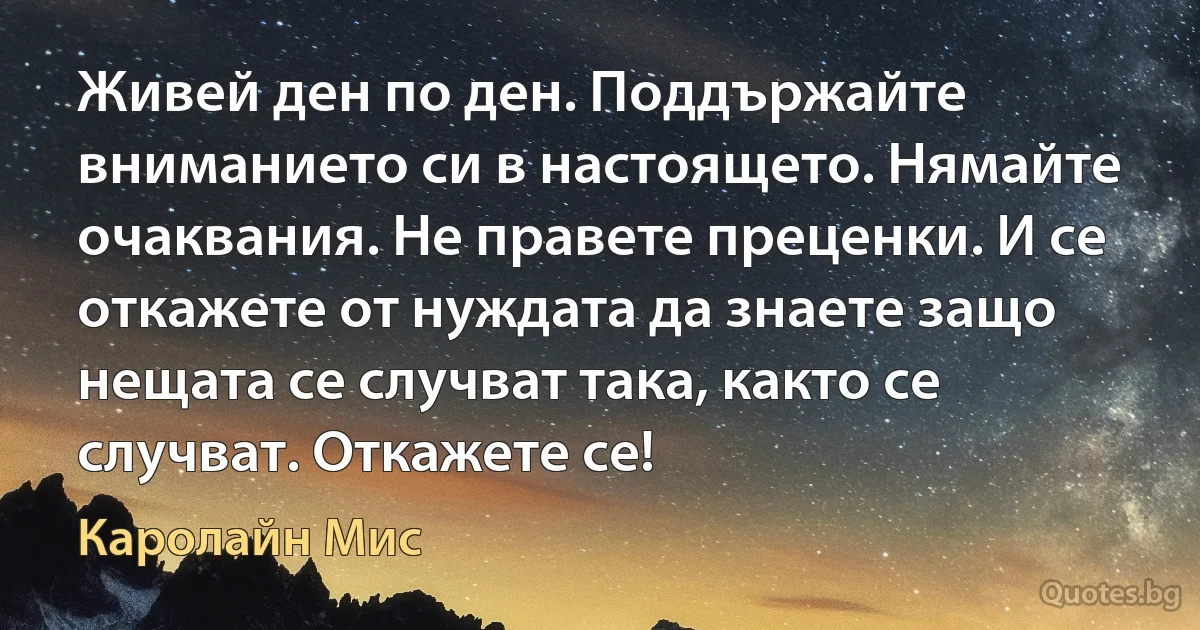 Живей ден по ден. Поддържайте вниманието си в настоящето. Нямайте очаквания. Не правете преценки. И се откажете от нуждата да знаете защо нещата се случват така, както се случват. Откажете се! (Каролайн Мис)