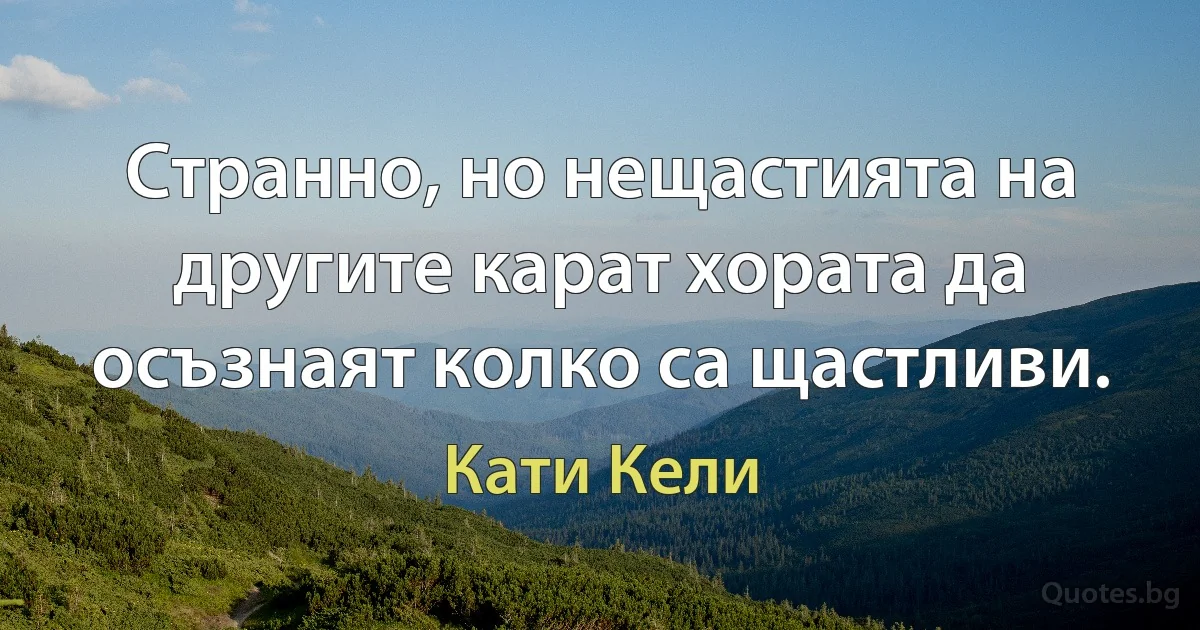 Странно, но нещастията на другите карат хората да осъзнаят колко са щастливи. (Кати Кели)