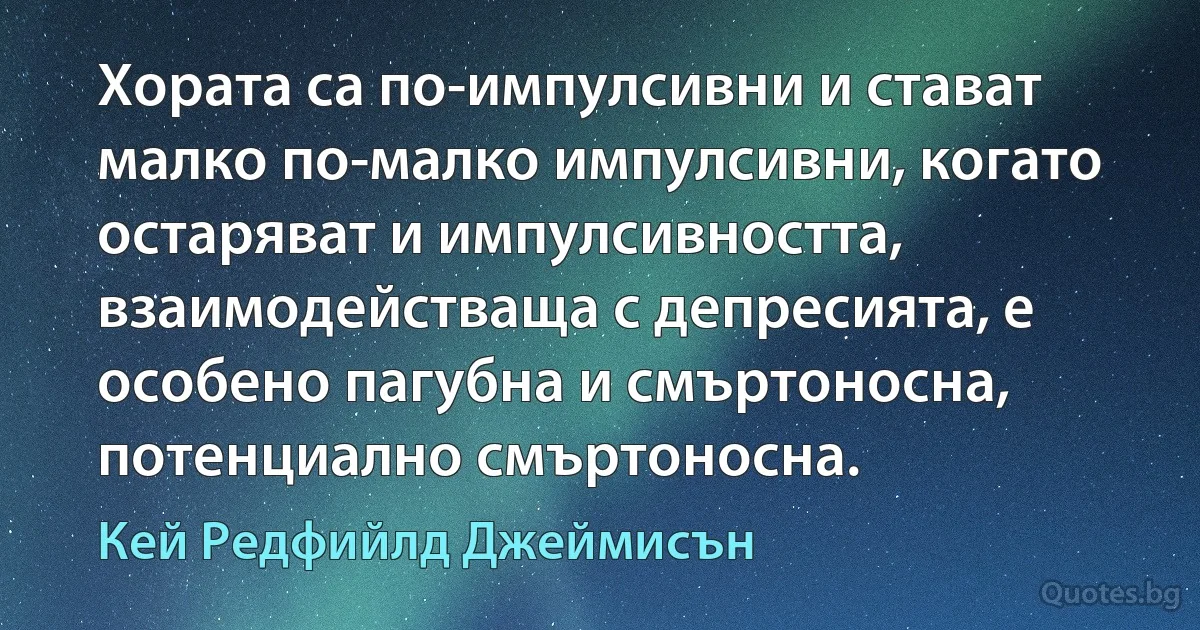 Хората са по-импулсивни и стават малко по-малко импулсивни, когато остаряват и импулсивността, взаимодействаща с депресията, е особено пагубна и смъртоносна, потенциално смъртоносна. (Кей Редфийлд Джеймисън)