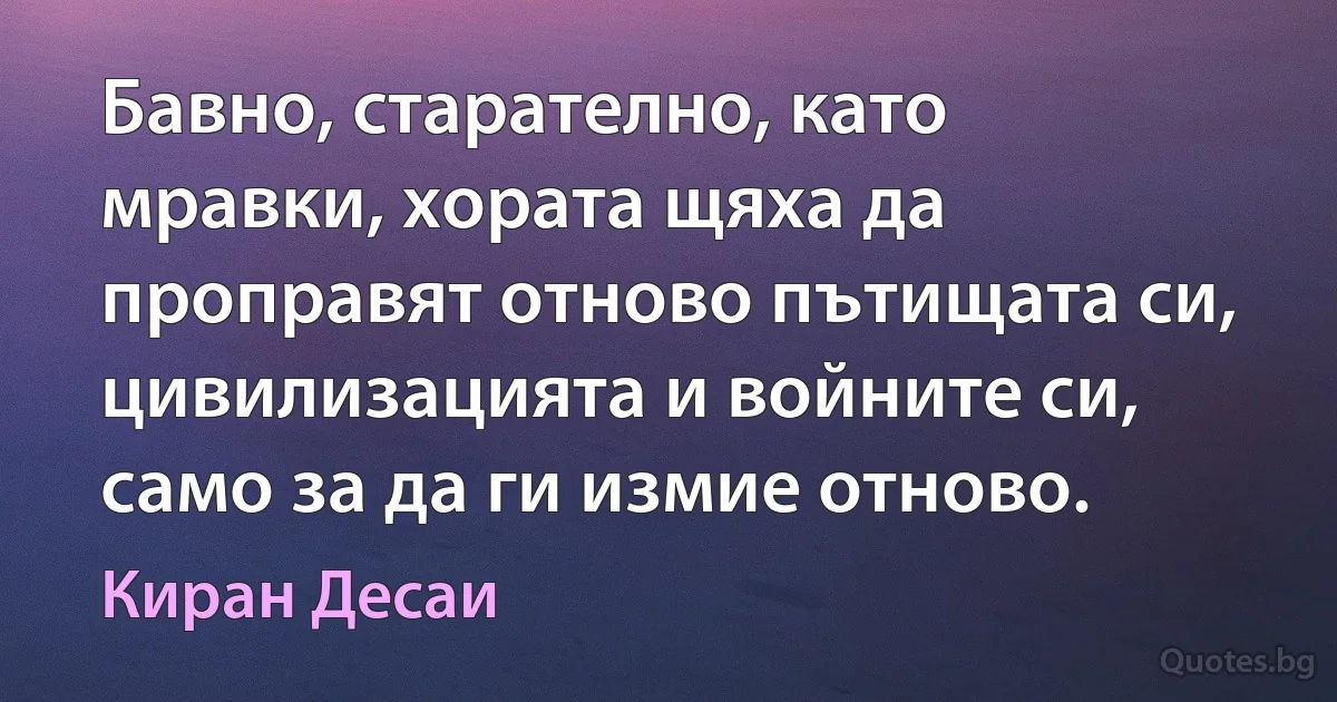 Бавно, старателно, като мравки, хората щяха да проправят отново пътищата си, цивилизацията и войните си, само за да ги измие отново. (Киран Десаи)