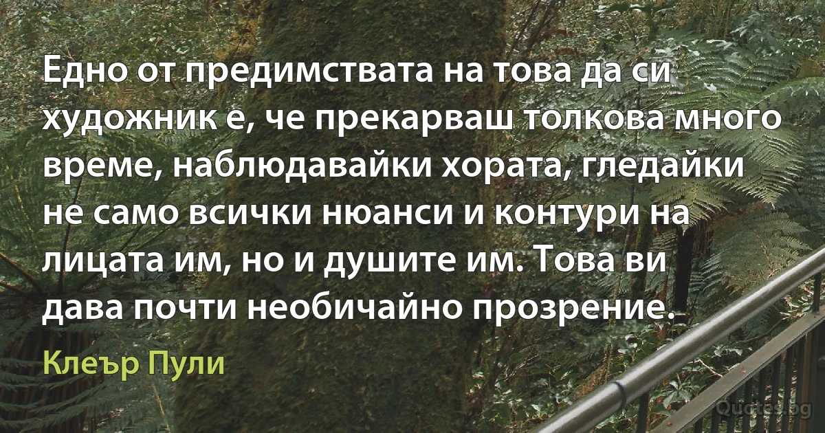 Едно от предимствата на това да си художник е, че прекарваш толкова много време, наблюдавайки хората, гледайки не само всички нюанси и контури на лицата им, но и душите им. Това ви дава почти необичайно прозрение. (Клеър Пули)