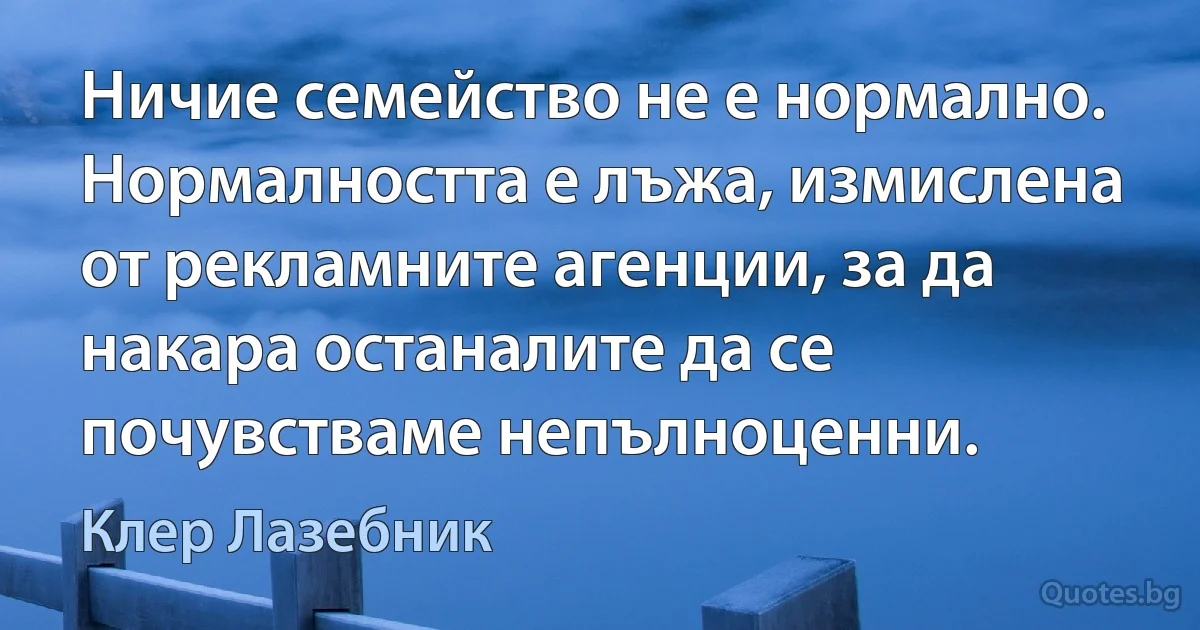 Ничие семейство не е нормално. Нормалността е лъжа, измислена от рекламните агенции, за да накара останалите да се почувстваме непълноценни. (Клер Лазебник)