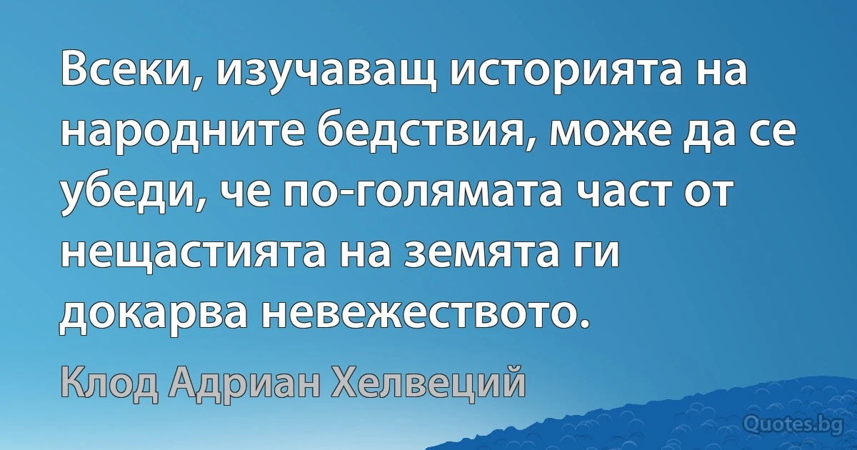 Всеки, изучаващ историята на народните бедствия, може да се убеди, че по-голямата част от нещастията на земята ги докарва невежеството. (Клод Адриан Хелвеций)