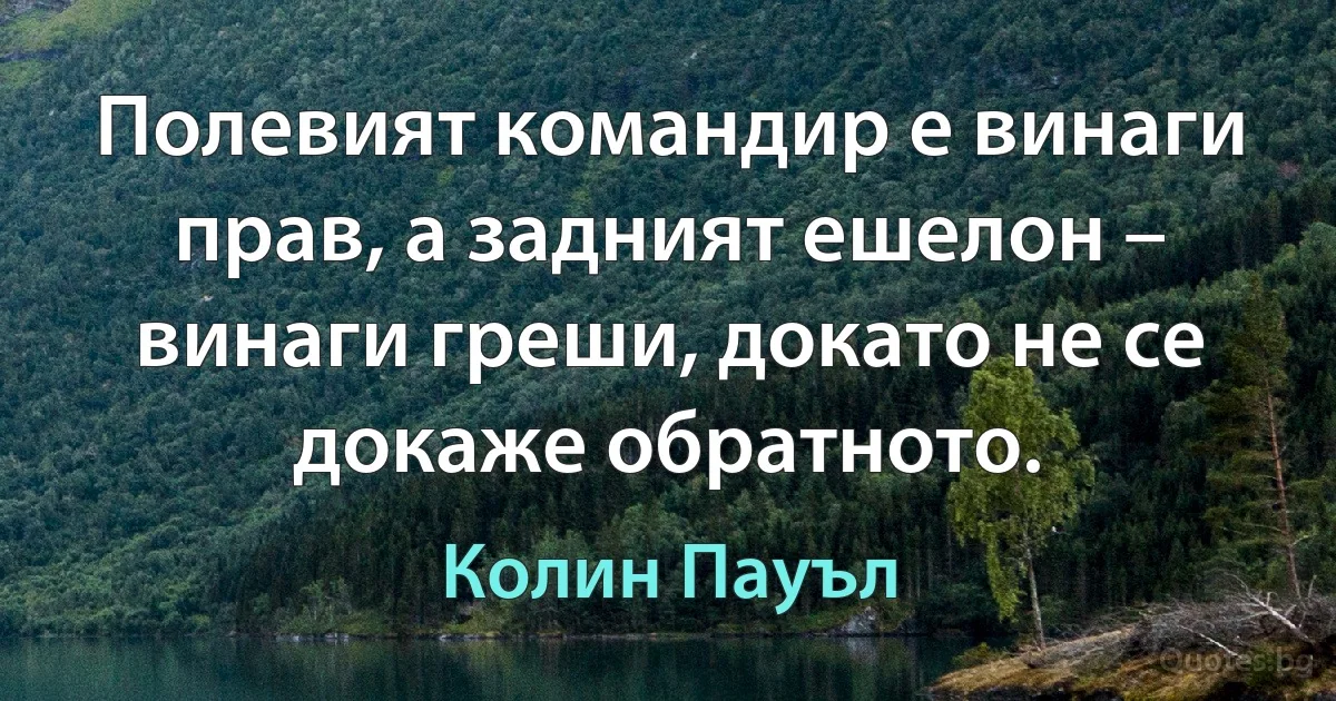 Полевият командир е винаги прав, а задният ешелон – винаги греши, докато не се докаже обратното. (Колин Пауъл)