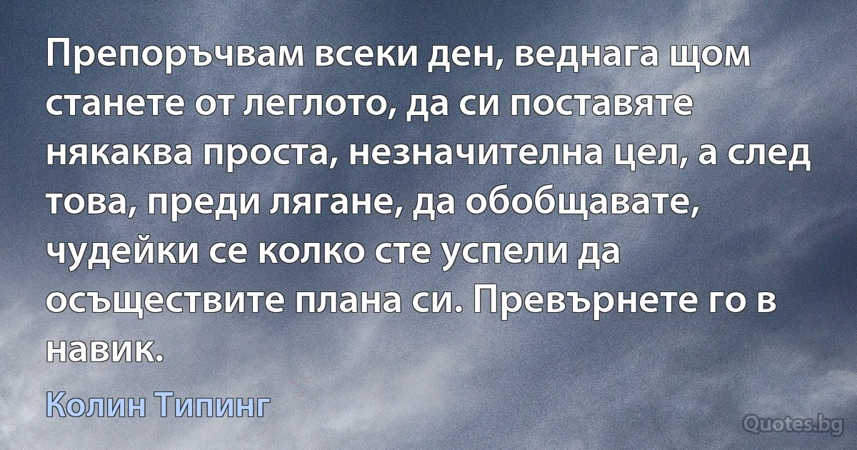 Препоръчвам всеки ден, веднага щом станете от леглото, да си поставяте някаква проста, незначителна цел, а след това, преди лягане, да обобщавате, чудейки се колко сте успели да осъществите плана си. Превърнете го в навик. (Колин Типинг)