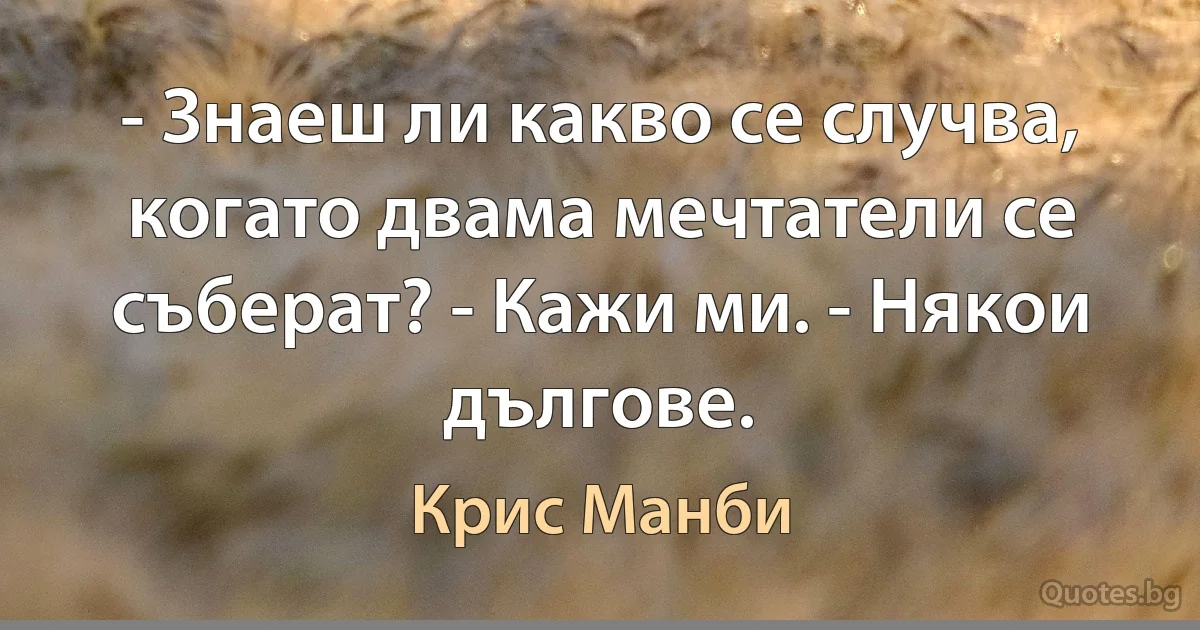 - Знаеш ли какво се случва, когато двама мечтатели се съберат? - Кажи ми. - Някои дългове. (Крис Манби)