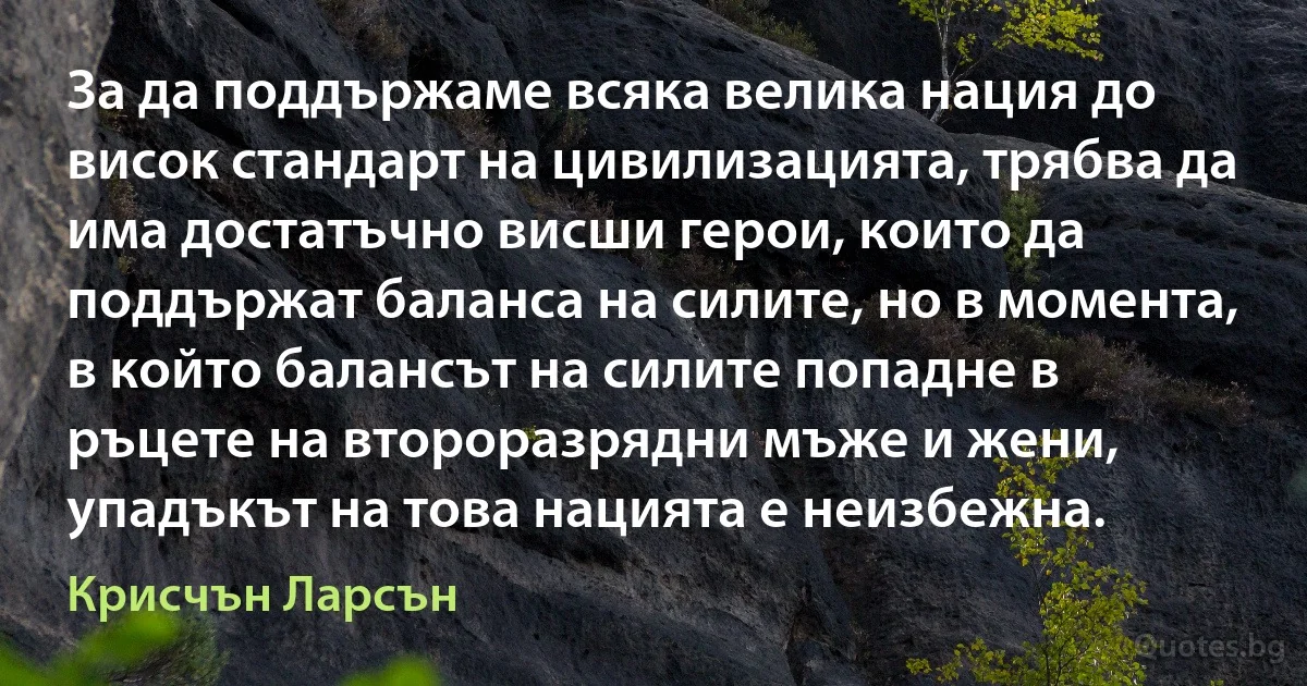 За да поддържаме всяка велика нация до висок стандарт на цивилизацията, трябва да има достатъчно висши герои, които да поддържат баланса на силите, но в момента, в който балансът на силите попадне в ръцете на второразрядни мъже и жени, упадъкът на това нацията е неизбежна. (Крисчън Ларсън)