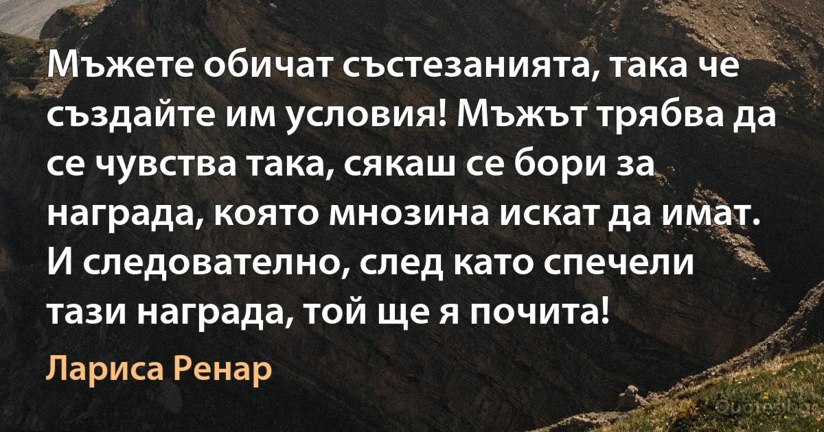 Мъжете обичат състезанията, така че създайте им условия! Мъжът трябва да се чувства така, сякаш се бори за награда, която мнозина искат да имат. И следователно, след като спечели тази награда, той ще я почита! (Лариса Ренар)