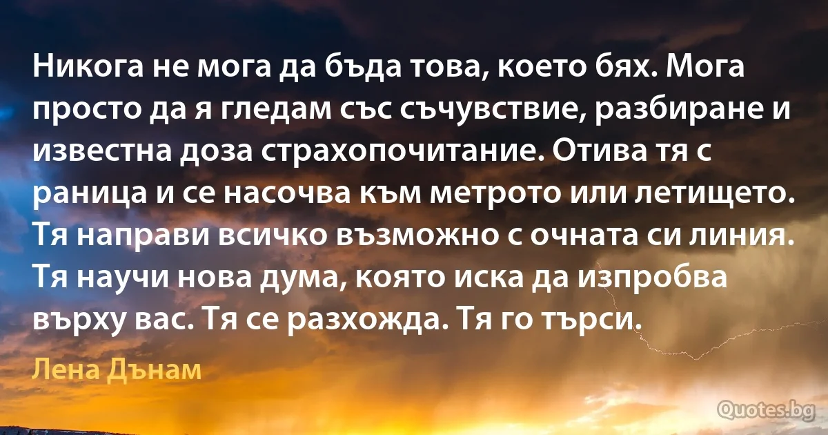 Никога не мога да бъда това, което бях. Мога просто да я гледам със съчувствие, разбиране и известна доза страхопочитание. Отива тя с раница и се насочва към метрото или летището. Тя направи всичко възможно с очната си линия. Тя научи нова дума, която иска да изпробва върху вас. Тя се разхожда. Тя го търси. (Лена Дънам)