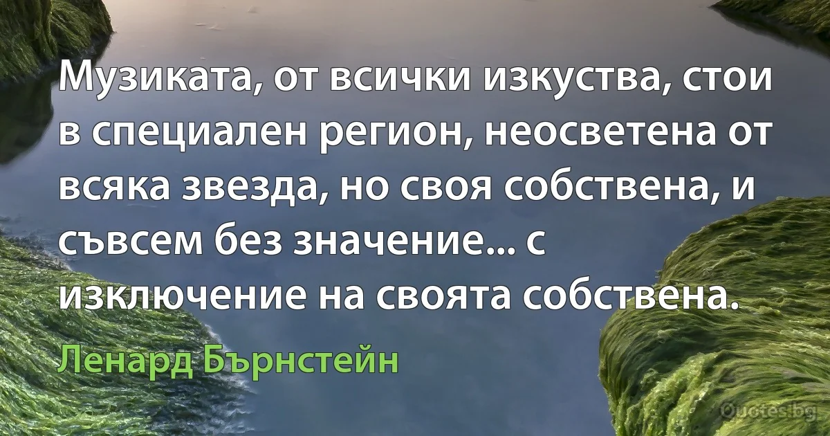 Музиката, от всички изкуства, стои в специален регион, неосветена от всяка звезда, но своя собствена, и съвсем без значение... с изключение на своята собствена. (Ленард Бърнстейн)