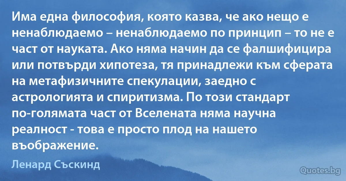 Има една философия, която казва, че ако нещо е ненаблюдаемо – ненаблюдаемо по принцип – то не е част от науката. Ако няма начин да се фалшифицира или потвърди хипотеза, тя принадлежи към сферата на метафизичните спекулации, заедно с астрологията и спиритизма. По този стандарт по-голямата част от Вселената няма научна реалност - това е просто плод на нашето въображение. (Ленард Съскинд)