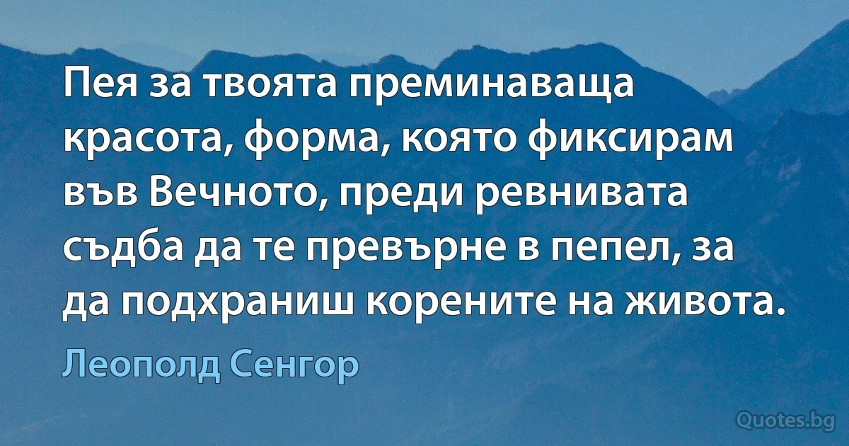 Пея за твоята преминаваща красота, форма, която фиксирам във Вечното, преди ревнивата съдба да те превърне в пепел, за да подхраниш корените на живота. (Леополд Сенгор)