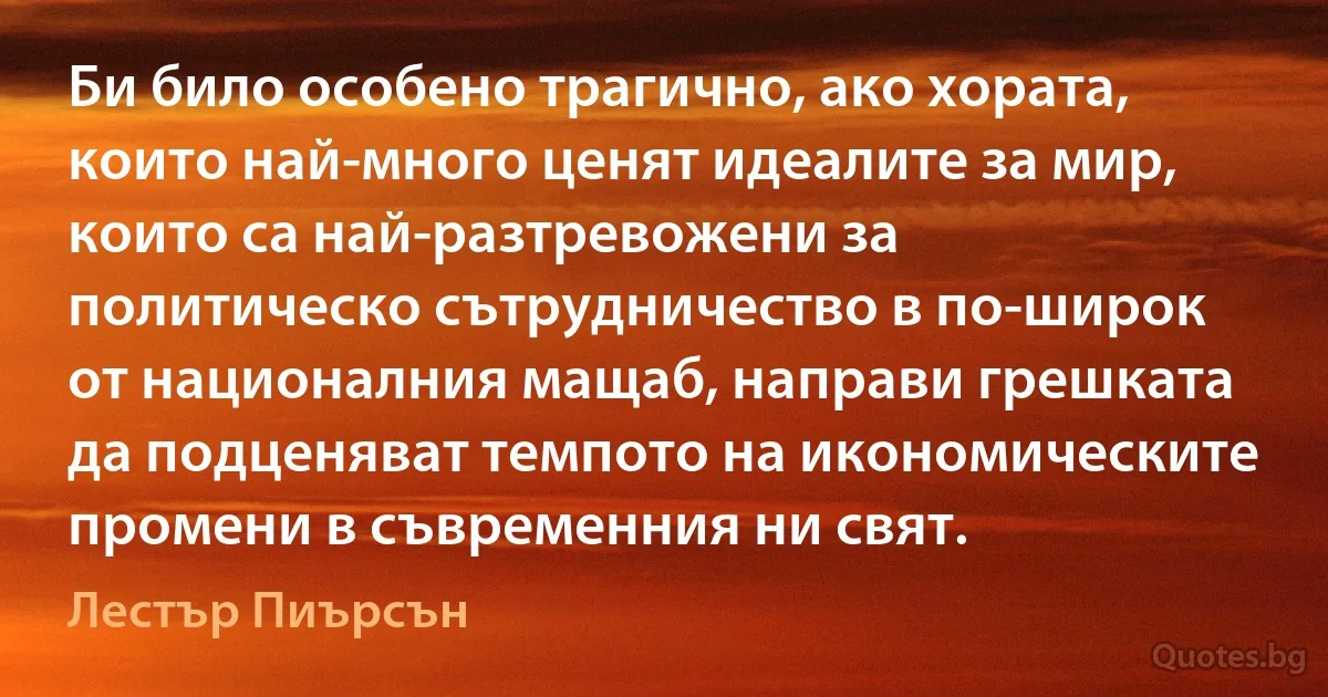 Би било особено трагично, ако хората, които най-много ценят идеалите за мир, които са най-разтревожени за политическо сътрудничество в по-широк от националния мащаб, направи грешката да подценяват темпото на икономическите промени в съвременния ни свят. (Лестър Пиърсън)