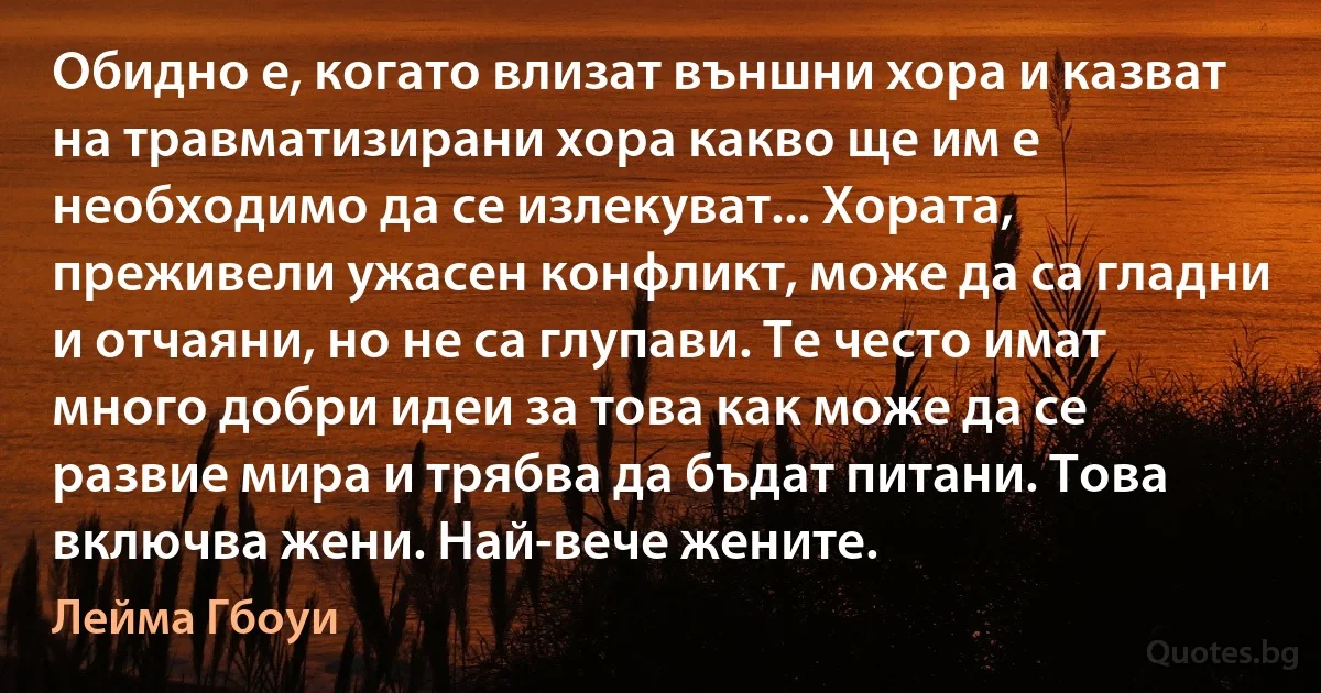 Обидно е, когато влизат външни хора и казват на травматизирани хора какво ще им е необходимо да се излекуват... Хората, преживели ужасен конфликт, може да са гладни и отчаяни, но не са глупави. Те често имат много добри идеи за това как може да се развие мира и трябва да бъдат питани. Това включва жени. Най-вече жените. (Лейма Гбоуи)