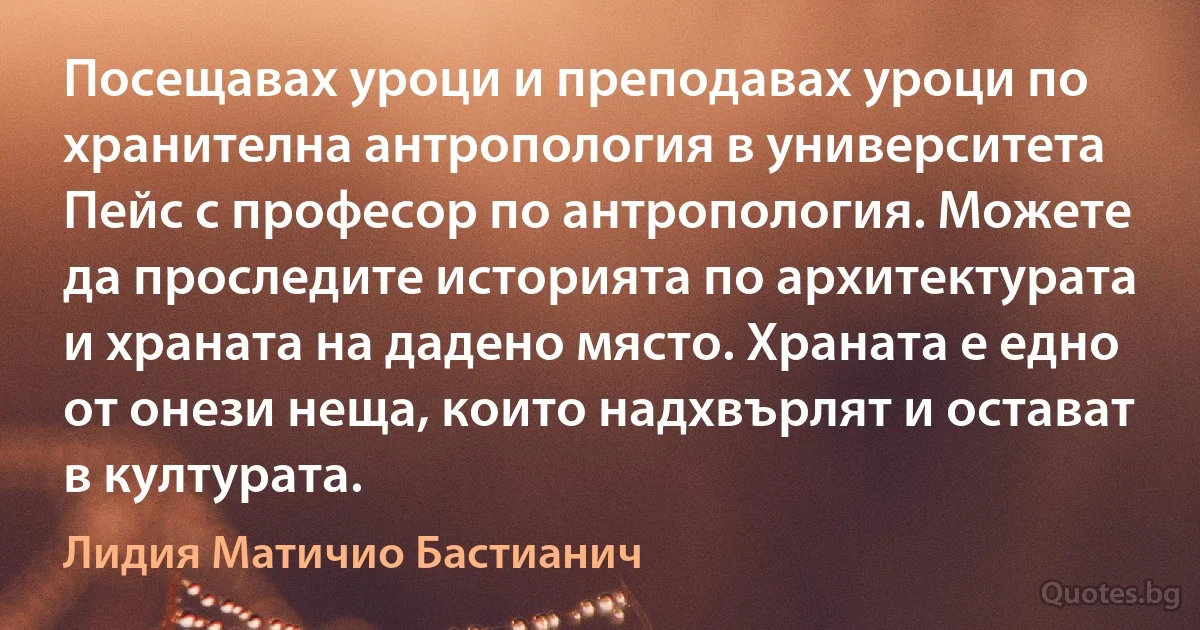 Посещавах уроци и преподавах уроци по хранителна антропология в университета Пейс с професор по антропология. Можете да проследите историята по архитектурата и храната на дадено място. Храната е едно от онези неща, които надхвърлят и остават в културата. (Лидия Матичио Бастианич)