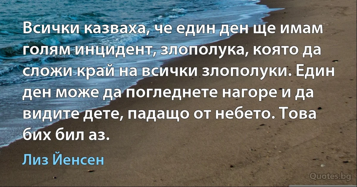 Всички казваха, че един ден ще имам голям инцидент, злополука, която да сложи край на всички злополуки. Един ден може да погледнете нагоре и да видите дете, падащо от небето. Това бих бил аз. (Лиз Йенсен)