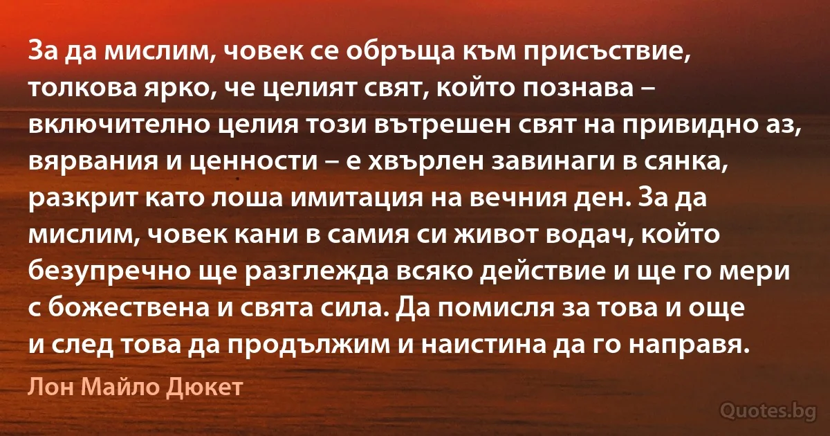 За да мислим, човек се обръща към присъствие, толкова ярко, че целият свят, който познава – включително целия този вътрешен свят на привидно аз, вярвания и ценности – е хвърлен завинаги в сянка, разкрит като лоша имитация на вечния ден. За да мислим, човек кани в самия си живот водач, който безупречно ще разглежда всяко действие и ще го мери с божествена и свята сила. Да помисля за това и още и след това да продължим и наистина да го направя. (Лон Майло Дюкет)