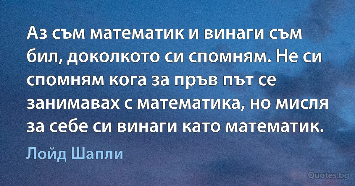 Аз съм математик и винаги съм бил, доколкото си спомням. Не си спомням кога за пръв път се занимавах с математика, но мисля за себе си винаги като математик. (Лойд Шапли)