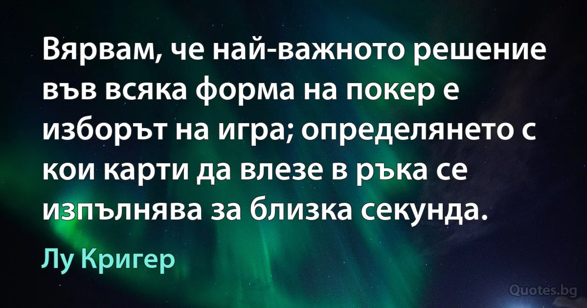 Вярвам, че най-важното решение във всяка форма на покер е изборът на игра; определянето с кои карти да влезе в ръка се изпълнява за близка секунда. (Лу Кригер)