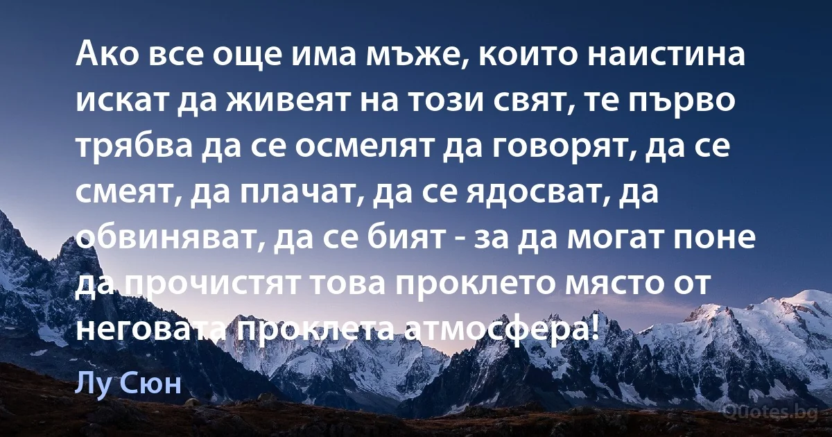 Ако все още има мъже, които наистина искат да живеят на този свят, те първо трябва да се осмелят да говорят, да се смеят, да плачат, да се ядосват, да обвиняват, да се бият - за да могат поне да прочистят това проклето място от неговата проклета атмосфера! (Лу Сюн)