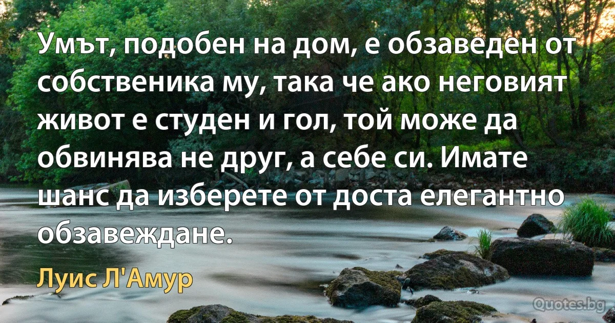 Умът, подобен на дом, е обзаведен от собственика му, така че ако неговият живот е студен и гол, той може да обвинява не друг, а себе си. Имате шанс да изберете от доста елегантно обзавеждане. (Луис Л'Амур)