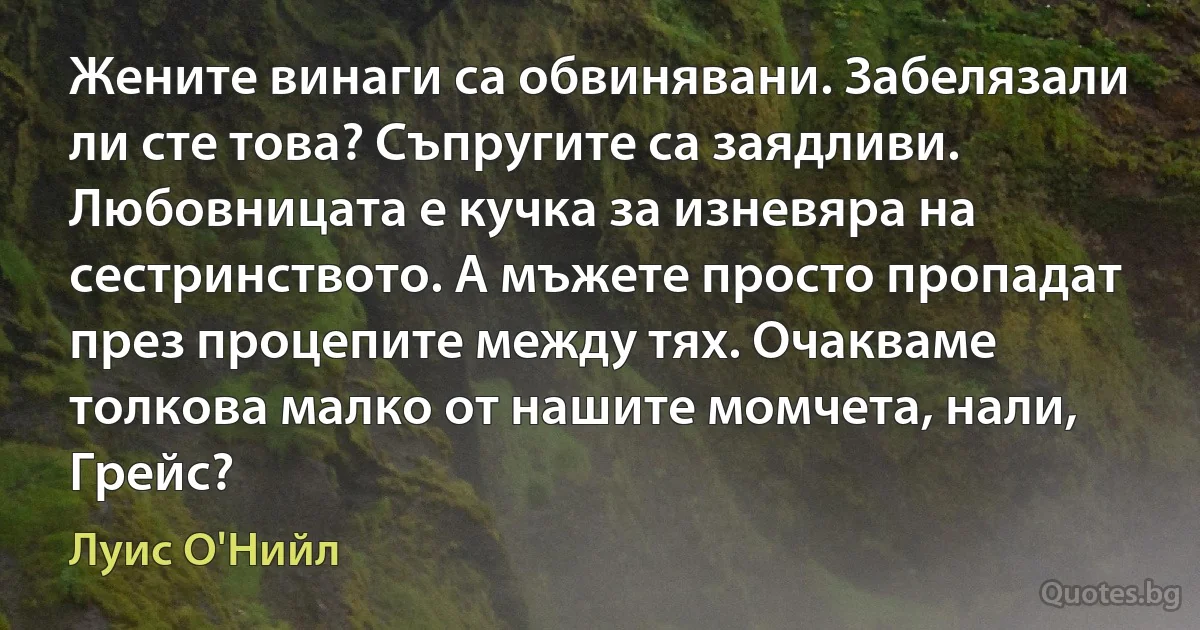 Жените винаги са обвинявани. Забелязали ли сте това? Съпругите са заядливи. Любовницата е кучка за изневяра на сестринството. А мъжете просто пропадат през процепите между тях. Очакваме толкова малко от нашите момчета, нали, Грейс? (Луис О'Нийл)