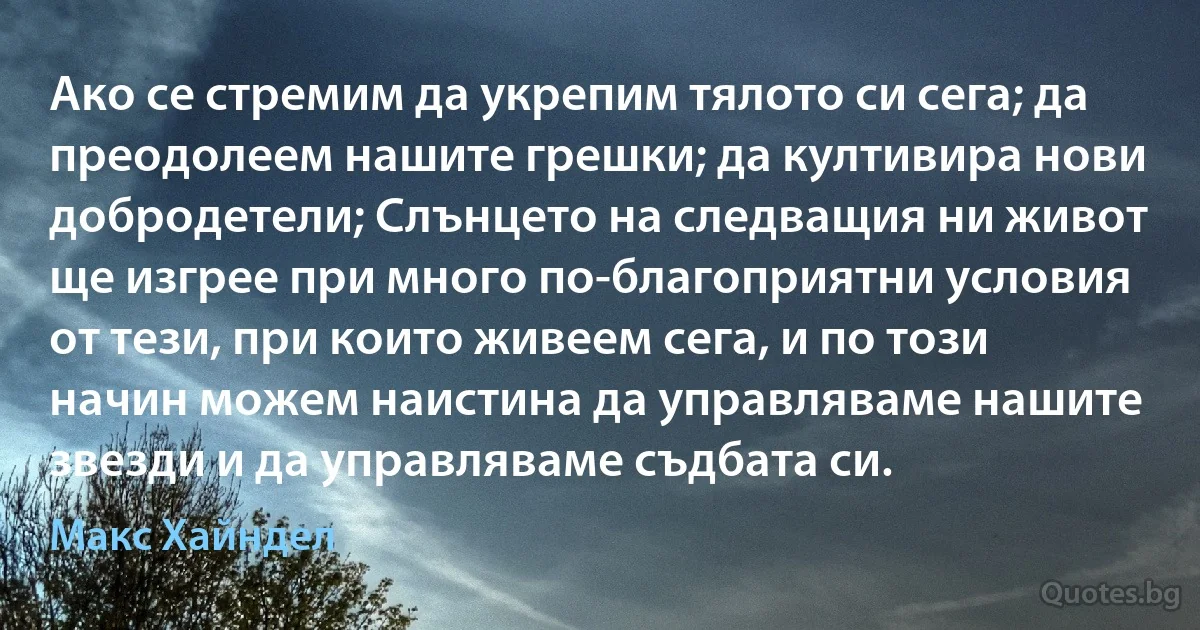 Ако се стремим да укрепим тялото си сега; да преодолеем нашите грешки; да култивира нови добродетели; Слънцето на следващия ни живот ще изгрее при много по-благоприятни условия от тези, при които живеем сега, и по този начин можем наистина да управляваме нашите звезди и да управляваме съдбата си. (Макс Хайндел)